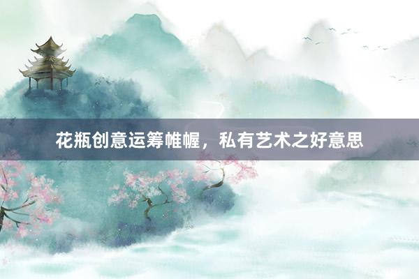 花瓶创意运筹帷幄，私有艺术之好意思