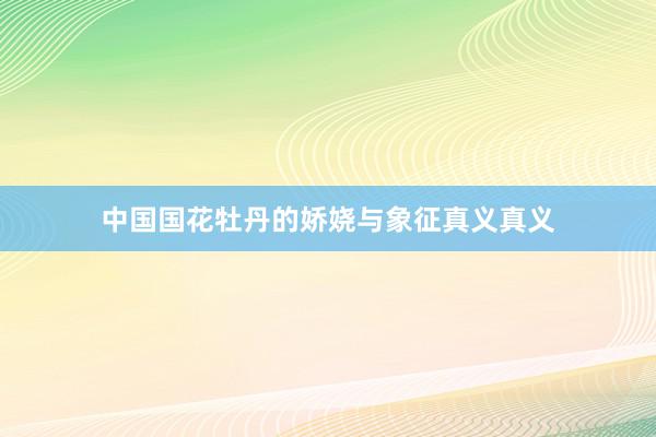 中国国花牡丹的娇娆与象征真义真义