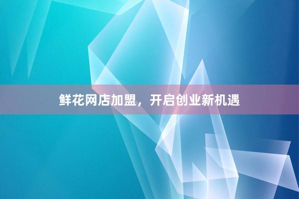 鲜花网店加盟，开启创业新机遇