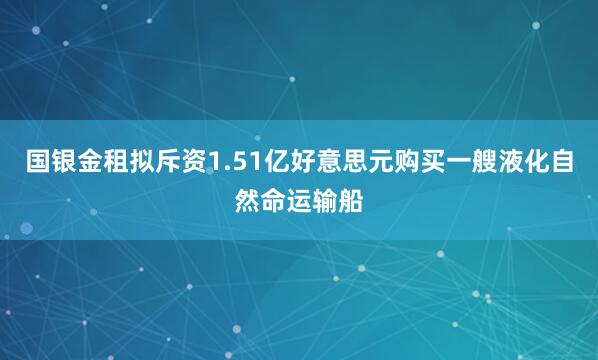 国银金租拟斥资1.51亿好意思元购买一艘液化自然命运输船