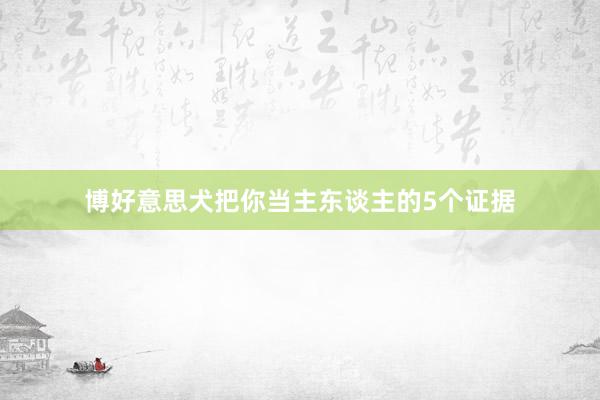 博好意思犬把你当主东谈主的5个证据